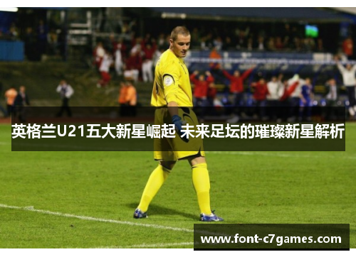 英格兰U21五大新星崛起 未来足坛的璀璨新星解析