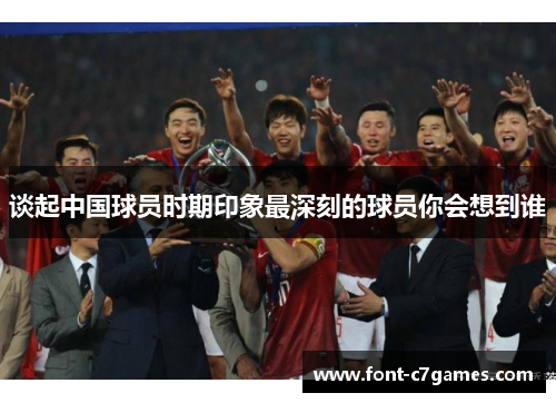 谈起中国球员时期印象最深刻的球员你会想到谁 谈起中国球员时期印象最深刻的球员你会想到谁